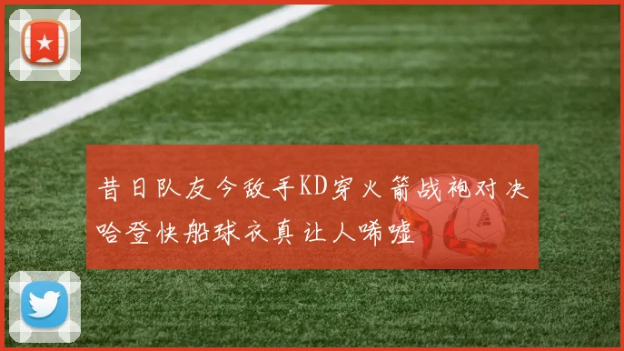 昔日队友今敌手KD穿火箭战袍对决哈登快船球衣真让人唏嘘