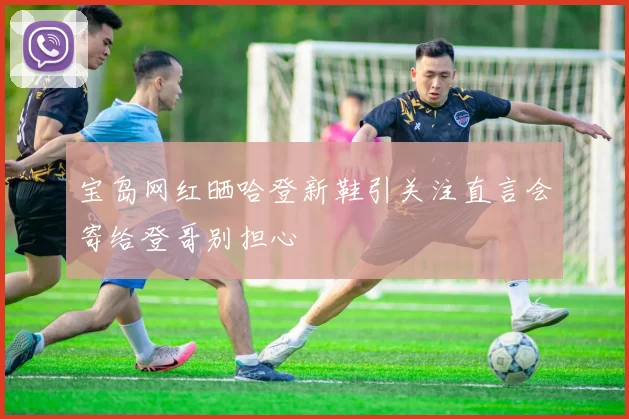 宝岛网红晒哈登新鞋引关注直言会寄给登哥别担心