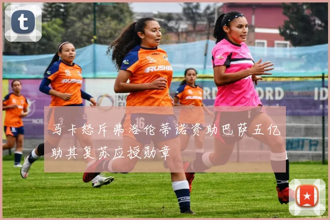 马卡怒斥弗洛伦蒂诺资助巴萨五亿助其复苏应授勋章