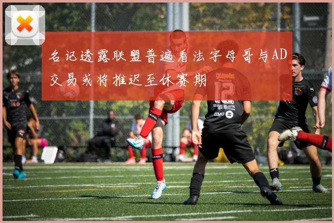 名记透露联盟普遍看法字母哥与AD交易或将推迟至休赛期