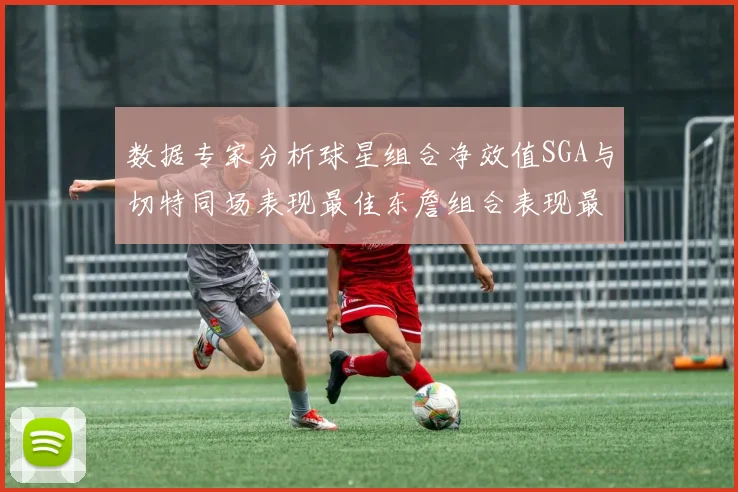 数据专家分析球星组合净效值SGA与切特同场表现最佳东詹组合表现最差