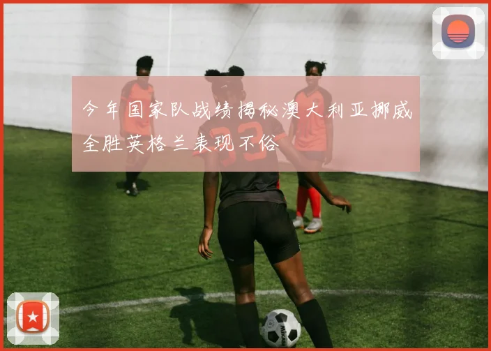 今年国家队战绩揭秘澳大利亚挪威全胜英格兰表现不俗