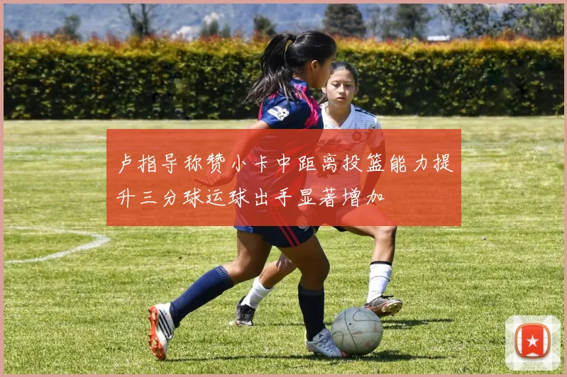 卢指导称赞小卡中距离投篮能力提升三分球运球出手显著增加