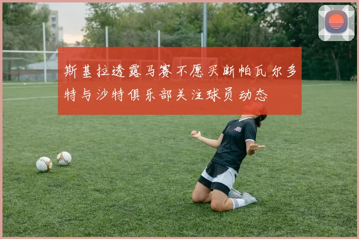 斯基拉透露马赛不愿买断帕瓦尔多特与沙特俱乐部关注球员动态