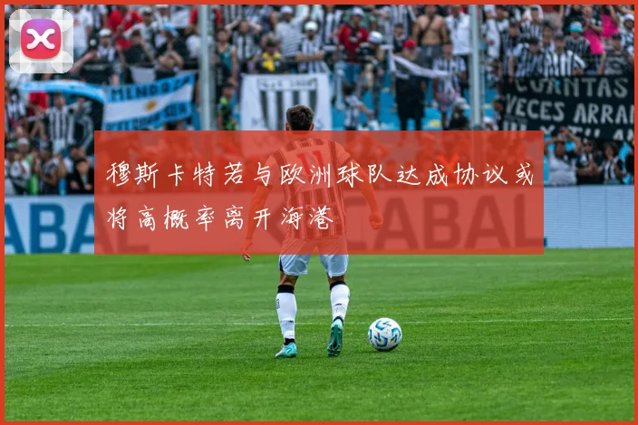 穆斯卡特若与欧洲球队达成协议或将高概率离开海港