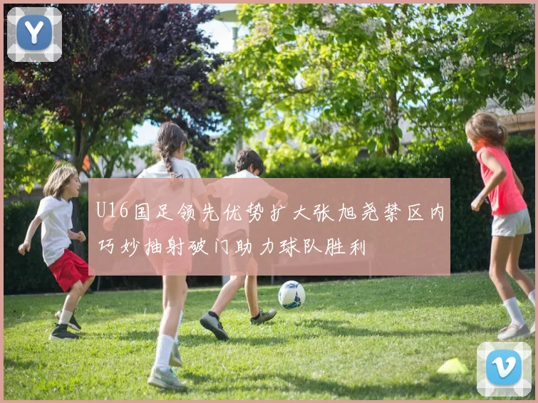 U16国足领先优势扩大张旭尧禁区内巧妙抽射破门助力球队胜利