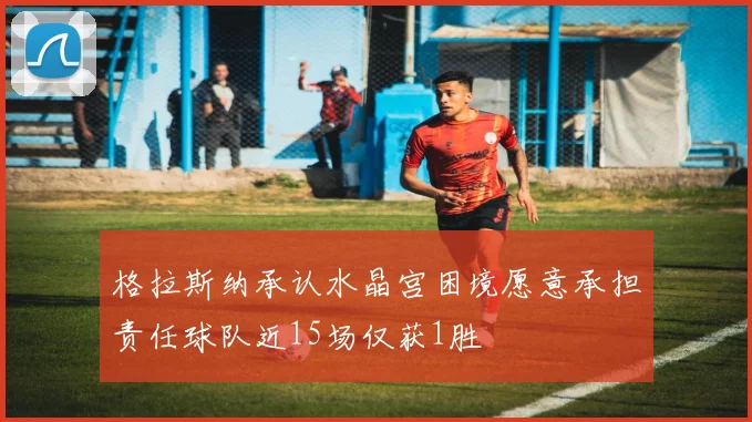 格拉斯纳承认水晶宫困境愿意承担责任球队近15场仅获1胜