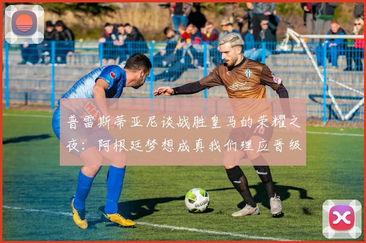 普雷斯蒂亚尼谈战胜皇马的荣耀之夜：阿根廷梦想成真我们理应晋级