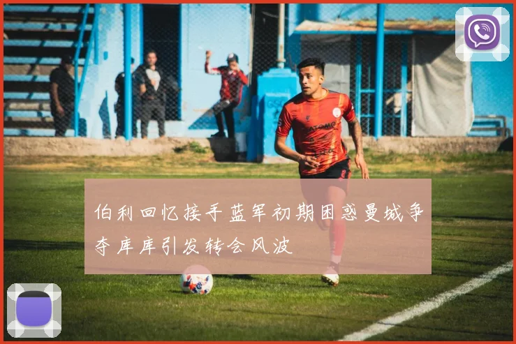 伯利回忆接手蓝军初期困惑曼城争夺库库引发转会风波