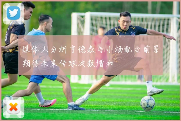 媒体人分析亨德森与小杨配合前景期待未来传球次数增加