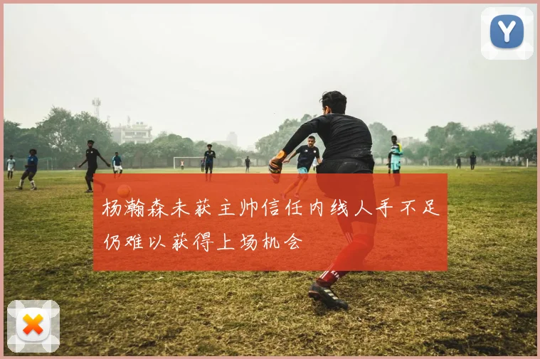 杨瀚森未获主帅信任内线人手不足仍难以获得上场机会