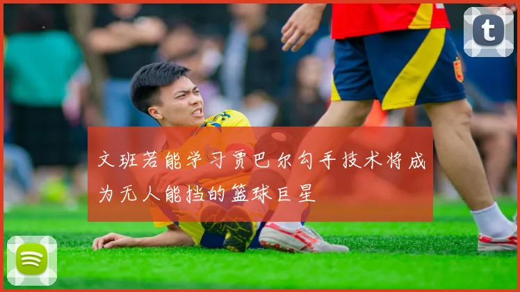 文班若能学习贾巴尔勾手技术将成为无人能挡的篮球巨星