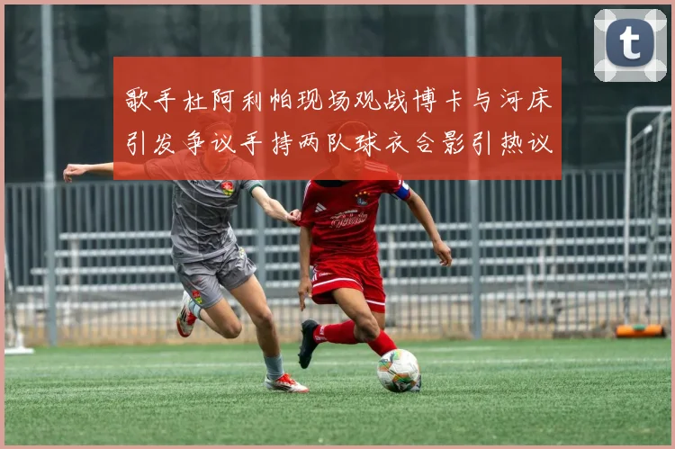 歌手杜阿利帕现场观战博卡与河床引发争议手持两队球衣合影引热议