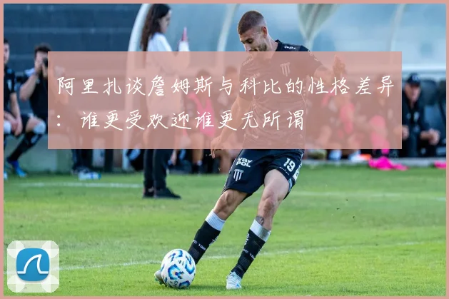 阿里扎谈詹姆斯与科比的性格差异：谁更受欢迎谁更无所谓