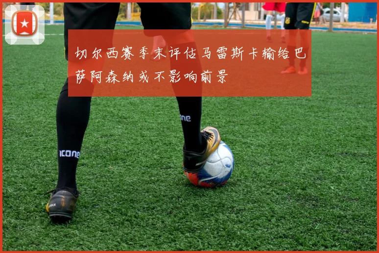 切尔西赛季末评估马雷斯卡输给巴萨阿森纳或不影响前景