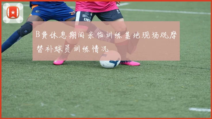 B费休息期间亲临训练基地现场观摩替补球员训练情况