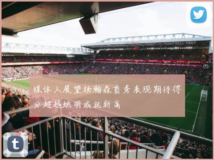 媒体人展望杨瀚森首秀表现期待得分超越姚明成就新高
