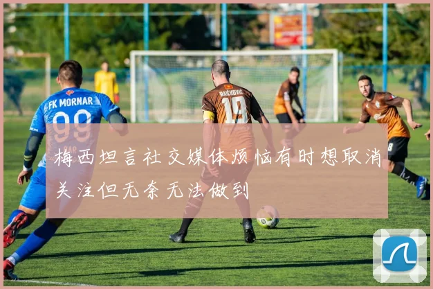梅西坦言社交媒体烦恼有时想取消关注但无奈无法做到