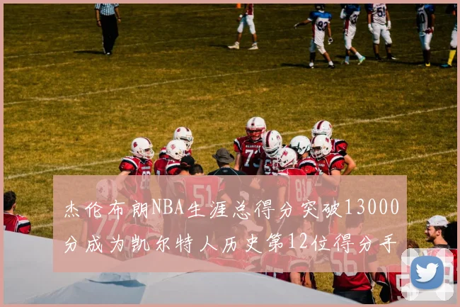 杰伦布朗NBA生涯总得分突破13000分成为凯尔特人历史第12位得分手