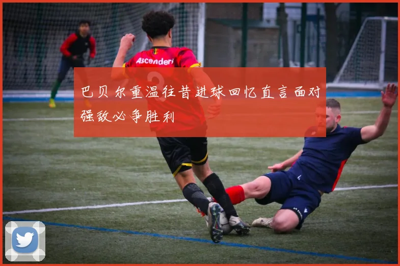 巴贝尔重温往昔进球回忆直言面对强敌必争胜利