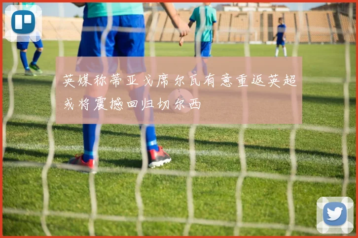 英媒称蒂亚戈席尔瓦有意重返英超或将震撼回归切尔西