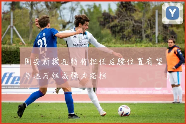 国安新援孔特将担任后腰位置有望与达万组成强力搭档