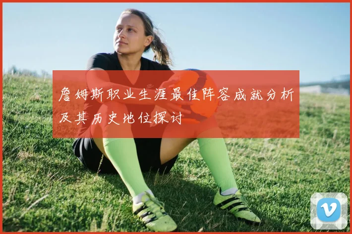 詹姆斯职业生涯最佳阵容成就分析及其历史地位探讨
