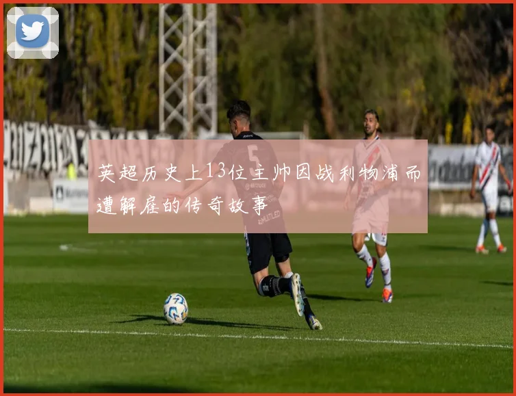 英超历史上13位主帅因战利物浦而遭解雇的传奇故事